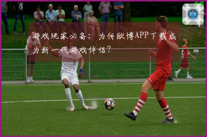 游戏玩家必备：为何欧博APP下载成为新一代游戏伴侣？