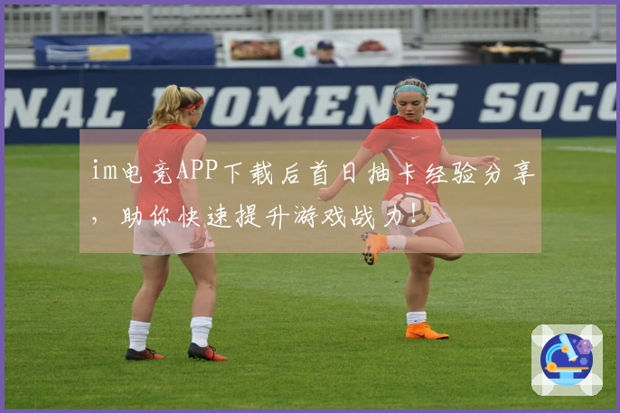 im电竞APP下载后首日抽卡经验分享，助你快速提升游戏战力！