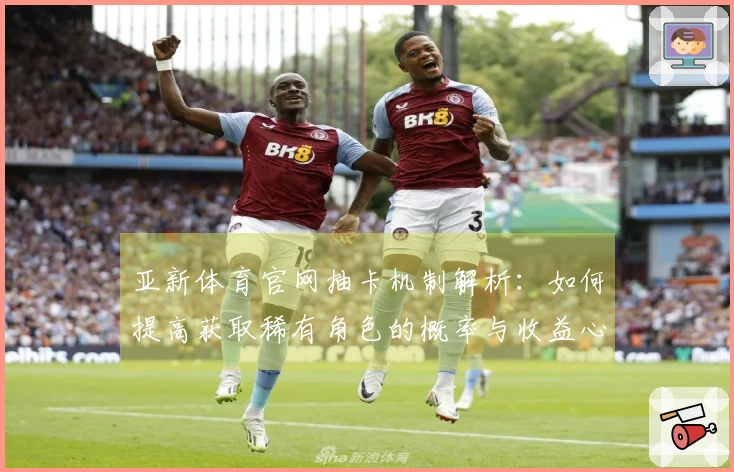 亚新体育官网抽卡机制解析：如何提高获取稀有角色的概率与收益心得