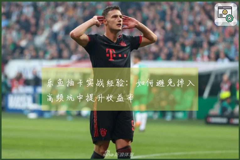 乐鱼抽卡实战经验：如何避免掉入高频坑中提升收益率