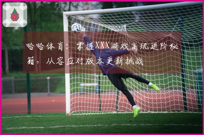 哈哈体育：掌握XXX游戏高玩进阶秘籍，从容应对版本更新挑战