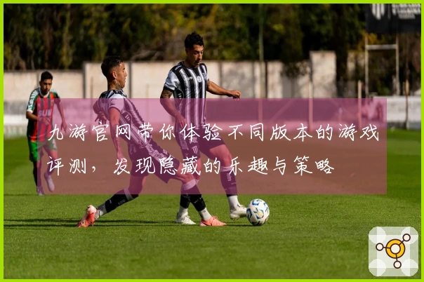 九游官网带你体验不同版本的游戏评测，发现隐藏的乐趣与策略