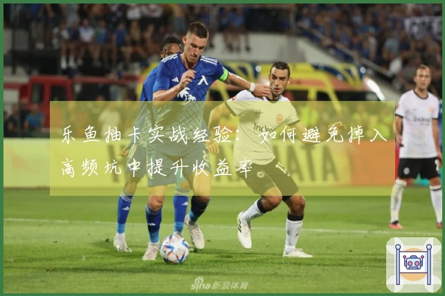 乐鱼抽卡实战经验：如何避免掉入高频坑中提升收益率